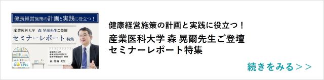 関連記事「健康経営施策の計画と実践に役立つ！産業医科大学 森 晃爾先生ご登壇セミナーレポート特集）」はこちらからアクセス